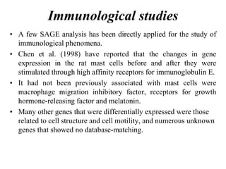 Immunological studies
• A few SAGE analysis has been directly applied for the study of
immunological phenomena.
• Chen et al. (1998) have reported that the changes in gene
expression in the rat mast cells before and after they were
stimulated through high affinity receptors for immunoglobulin E.
• It had not been previously associated with mast cells were
macrophage migration inhibitory factor, receptors for growth
hormone-releasing factor and melatonin.
• Many other genes that were differentially expressed were those
related to cell structure and cell motility, and numerous unknown
genes that showed no database-matching.
 