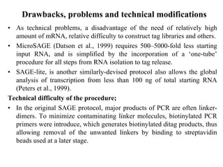 Drawbacks, problems and technical modifications
• As technical problems, a disadvantage of the need of relatively high
amount of mRNA, relative difficulty to construct tag libraries and others.
• MicroSAGE (Datson et al., 1999) requires 500–5000-fold less starting
input RNA, and is simplified by the incorporation of a ‘one-tube’
procedure for all steps from RNA isolation to tag release.
• SAGE-lite, is another similarly-devised protocol also allows the global
analysis of transcription from less than 100 ng of total starting RNA
(Peters et al., 1999).
Technical difficulty of the procedure;
• In the original SAGE protocol, major products of PCR are often linker-
dimers. To minimize contaminating linker molecules, biotinylated PCR
primers were introduce, which generates biotinylated ditag products, thus
allowing removal of the unwanted linkers by binding to streptavidin
beads used at a later stage.
 