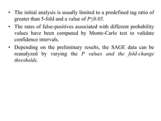• The initial analysis is usually limited to a predefined tag ratio of
greater than 5-fold and a value of P≤0.05.
• The rates of false-positives associated with different probability
values have been computed by Monte-Carlo test to validate
confidence intervals.
• Depending on the preliminary results, the SAGE data can be
reanalyzed by varying the P values and the fold-change
thresholds.
 