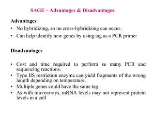 SAGE – Advantages & Disadvantages
Advantages
• No hybridizing, so no cross-hybridizing can occur.
• Can help identify new genes by using tag as a PCR primer
Disadvantages
• Cost and time required to perform so many PCR and
sequencing reactions.
• Type IIS restriction enzyme can yield fragments of the wrong
length depending on temperature.
• Multiple genes could have the same tag
• As with microarrays, mRNA levels may not represent protein
levels in a cell
 