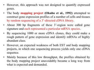• However, this approach was not designed to quantify expressed
genes.
• The body mapping project (Okubo et al., 1992) attempted to
construct gene expression profiles of a number of cells and tissues
by random sequencing of a 3’-directed cDNA library.
• About 300 bp fragments of these 3’-region were called gene
signature and each represented a particular mRNA species.
• By sequencing 1000 or more cDNA clones, they could make a
rough pattern of gene expression and identify mRNAs of highly
abundant class.
• However, an expected weakness of both EST and body mapping
projects, in which one sequencing process yields only one cDNA
sequence.
• Mainly because of this low throughput, the profiles obtained by
the body mapping project unavoidably became a long way from
what is expected and demanded.
 