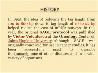  In 1995, the idea of reducing the tag length from
100 to 800 bp down to tag length of 10 to 22 bp
helped reduce the cost of mRNA surveys. In this
year, the original SAGE protocol was published
by Victor Velculescu at the Oncology Center of
Johns Hopkins University. Although SAGE was
originally conceived for use in cancer studies, it has
been successfully used to describe
the transcriptome of other diseases and in a wide
variety of organisms.
 