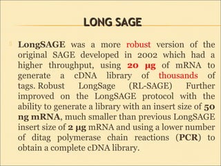LONG SAGELONG SAGE
 LongSAGE was a more robust version of the
original SAGE developed in 2002 which had a
higher throughput, using 20 μg of mRNA to
generate a cDNA library of thousands of
tags. Robust LongSage (RL-SAGE) Further
improved on the LongSAGE protocol with the
ability to generate a library with an insert size of 50
ng mRNA, much smaller than previous LongSAGE
insert size of 2 μg mRNA and using a lower number
of ditag polymerase chain reactions (PCR) to
obtain a complete cDNA library.
 