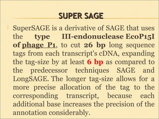 SUPER SAGESUPER SAGE
 SuperSAGE is a derivative of SAGE that uses
the type III-endonuclease EcoP15I
of phage P1, to cut 26 bp long sequence
tags from each transcript's cDNA, expanding
the tag-size by at least 6 bp as compared to
the predecessor techniques SAGE and
LongSAGE. The longer tag-size allows for a
more precise allocation of the tag to the
corresponding transcript, because each
additional base increases the precision of the
annotation considerably.
 