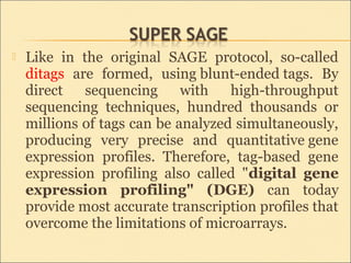  Like in the original SAGE protocol, so-called
ditags are formed, using blunt-ended tags. By
direct sequencing with high-throughput
sequencing techniques, hundred thousands or
millions of tags can be analyzed simultaneously,
producing very precise and quantitative gene
expression profiles. Therefore, tag-based gene
expression profiling also called "digital gene
expression profiling" (DGE) can today
provide most accurate transcription profiles that
overcome the limitations of microarrays.
 