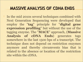 MASSIVE ANALYSIS OF CDNA ENDSMASSIVE ANALYSIS OF CDNA ENDS
 In the mid 2010s several techniques combined with
Next Generation Sequencing were developed that
employ the "tag" principle for "digital gene
expression profiling" but without the use of the
tagging enzyme. The "MACE" approach, (Massive
Analysis of cDNA Ends) generates tags
somewhere in the last 1500 bps of a transcript. The
technique does not depend on restriction enzymes
anymore and thereby circumvents bias that is
related to the absence or location of the restriction
site within the cDNA.
 