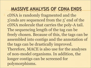  cDNA is randomly fragmented and the
3'ends are sequenced from the 5' end of the
cDNA molecule that carries the poly-A tail.
The sequencing length of the tag can be
freely chosen. Because of this, the tags can be
assembled into contigs and the annotation of
the tags can be drastically improved.
Therefore, MACE is also use for the analyses
of non-model organisms. In addition, the
longer contigs can be screened for
polymorphisms.
 