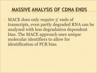  MACE does only require 3’ ends of
transcripts, even partly degraded RNA can be
analyzed with less degradation dependent
bias. The MACE approach uses unique
molecular identifiers to allow for
identification of PCR bias.
 