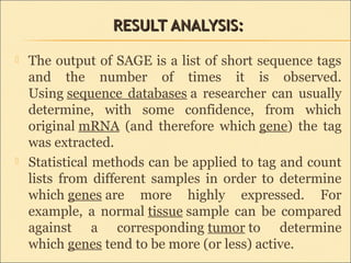 RESULT ANALYSIS:RESULT ANALYSIS:
 The output of SAGE is a list of short sequence tags
and the number of times it is observed.
Using sequence databases a researcher can usually
determine, with some confidence, from which
original mRNA (and therefore which gene) the tag
was extracted.
 Statistical methods can be applied to tag and count
lists from different samples in order to determine
which genes are more highly expressed. For
example, a normal tissue sample can be compared
against a corresponding tumor to determine
which genes tend to be more (or less) active.
 