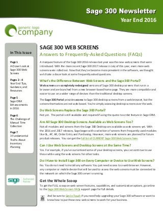 Year End 2016 
In This Issue 
  
Page 1 
A Closer Look at 
Sage 300 Web 
Screens 
Pages 2 ‐ 4 
Year End Tips, 
Guidance, and 
Resources 
Page 5 
Sage CRM        
Enhancements   
in 2016 
Page 6 
The Challenge of 
Manual Time  
Collection  
Page 7 
3 Fundamental 
Truths About  
Inventory      
Planning 
SAGE 300 WEB SCREENS 
Answers to Frequently‐Asked Questions (FAQs) 
A marquee feature of the Sage 300 2016 release last year was the new web screens that were  
introduced. With the more recent Sage 300 2017 release in July of this year, even more web 
screens were rolled out. Now that they’ve become more prevalent in the software, we thought 
we’d take a closer look at some frequently‐asked questions. 
What’s the Difference Between Web Screens and the Sage 300 Portal? 
Web screens are completely redesigned versions of Sage 300 desktop screens that run in a 
browser and are launched from a new browser‐based home page. They are more compatible and 
easier to use on a wider range of devices than the traditional desktop screens. 
The Sage 300 Portal provides access to Sage 300 desktop screens from a web browser, but the 
screens themselves are not web‐based. You’re simply accessing desktop screens over the web. 
Do Web Screens Replace the Sage 300 Portal? 
Not yet.  The portal is still available and required if using the quote‐to‐order feature in Sage CRM. 
Are All Sage 300 Desktop Screens Available as Web Screens Too? 
Not all modules and screens from the Sage 300 Desktop are available as web screens yet. With  
the 2016 and 2017 releases, Sage began with a selection of screens from frequently used modules 
like GL, AP, AR, Order Entry and Purchasing. However, more web screens are planned for future 
product releases.  You can get the full list of CURRENT Sage 300 Web Screens here. 
Can I Use Web Screens and Desktop Screens at the Same Time? 
Yes. For example, if you’ve customized some of your desktop screens, you can continue to use 
those while using the web screens for other tasks. 
Do I Have to Install Sage 300 on Every Computer or Device to Use Web Screens? 
No. You do not need to install any software. You just need access to a web browser. However,     
any computer or mobile device that will be used to access the web screens must be connected to 
the network on which the Sage 300 server is running. 
Get the Whole Scoop 
To get the FULL scoop on web screen features, capabilities, and customization options, go online 
to the Sage 300 Web Screen FAQs support page for full details. 
And be sure to Get In Touch if you need help upgrading your Sage 300 software or want to 
know how to put these new web screens to work for your business. 
 
 