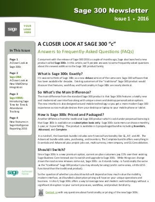 Issue 1  •  2016 
In This Issue 
  
Page 1 
A Closer Look at 
Sage 300c 
Page 2 
Sage CRM: 
A Closer Look at 
New MailChimp 
Integration 
Page 3 
Sage HRMS: 
Introducing Sage 
Time for Time & 
Attendance 
Tracking 
Page 4 
New Features in 
Sage Intelligence 
Reporting 2016 
A CLOSER LOOK AT SAGE 300 “c” 
Answers to Frequently‐Asked Questions (FAQs) 
Concurrent with the release of Sage 300 2016 a couple of months ago, Sage also launched a new     
product called Sage 300c. In this article, we’ll provide answers to some frequently‐asked questions 
about this newest addition to the Sage 300 product family. 
What is Sage 300c Exactly? 
It’s easiest to think of Sage 300c as a new deluxe version of the same core Sage 300 software that 
has been available for decades.  Existing customers of the “traditional” Sage 300 product would 
discover that features, workflow, and functionality in Sage 300c are nearly identical. 
So What’s the Main Difference? 
The main difference from the standard Sage 300 product is that Sage 300c features a totally new 
and modernized user interface along with unique screen and desktop personalization options.   
The new interface is also designed around mobile technology so you get a more modern Sage 300 
experience across multiple devices from your desktop or laptop to your mobile phone or tablet. 
How is Sage 300c Priced and Packaged? 
Another difference from the traditional Sage 300 product which is sold under perpetual licensing is 
that Sage 300c is available on a subscription basis only.  Sage 300c customers can choose monthly, 
1‐year, or 3‐year billing.  The product is available in 3 prepackaged bundles including Essentials, 
Advanced, and Complete. 
In a nutshell, the Essentials bundle includes core financial functionality like GL, AP,  and AR.  The 
Advanced bundle adds sales, purchasing, and inventory. The Complete bundle offers everything in 
Essentials and Advanced plus project job cost, multicurrency, intercompany, and GL Consolidation. 
Should I Switch? 
Since Sage 300c is a new premium option, current on‐plan customers pay 15% over their existing 
Sage Business Care renewal cost to switch and upgrade to Sage 300c.  While things can change 
down the road as new releases come out, Sage 300c ‐ as it stands today ‐ is functionally the same 
as the “traditional” Sage 300 product you may already be using (and in some areas, a little LESS 
functional than the traditional product). 
So the question of whether you should switch will depend on how much value the mobility,     
modern interface, and bundled subscription pricing will have on your unique operations and    
business.  In short, Sage 300c offers a way to leverage new and modern web technology without a 
significant disruption to your current processes, workflow, and product familiarity. 
Contact us with any questions about functionality or pricing of the new Sage 300c. 
YOUR
LOGO
HERE
 
 