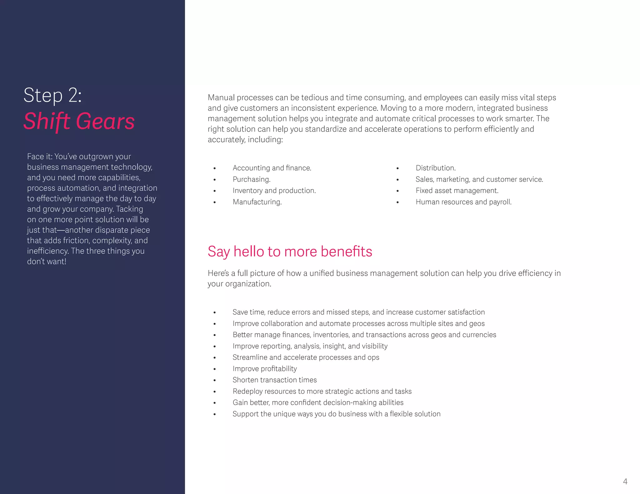 Step 2:
Shift Gears
Say hello to more benefits
Face it: You’ve outgrown your
business management technology,
and you need more capabilities,
process automation, and integration
to effectively manage the day to day
and grow your company. Tacking
on one more point solution will be
just that—another disparate piece
that adds friction, complexity, and
inefficiency. The three things you
don’t want!
Here’s a full picture of how a unified business management solution can help you drive efficiency in
your organization.
•	 Accounting and finance.
•	 Purchasing.
•	 Inventory and production.
•	Manufacturing.
•	 Distribution.
•	 Sales, marketing, and customer service.
•	 Fixed asset management.
•	 Human resources and payroll.
Manual processes can be tedious and time consuming, and employees can easily miss vital steps
and give customers an inconsistent experience. Moving to a more modern, integrated business
management solution helps you integrate and automate critical processes to work smarter. The
right solution can help you standardize and accelerate operations to perform efficiently and
accurately, including:
•	 Save time, reduce errors and missed steps, and increase customer satisfaction
•	 Improve collaboration and automate processes across multiple sites and geos
•	 Better manage finances, inventories, and transactions across geos and currencies
•	 Improve reporting, analysis, insight, and visibility
•	 Streamline and accelerate processes and ops
•	 Improve profitability
•	 Shorten transaction times
•	 Redeploy resources to more strategic actions and tasks
•	 Gain better, more confident decision-making abilities
•	 Support the unique ways you do business with a flexible solution
4
 