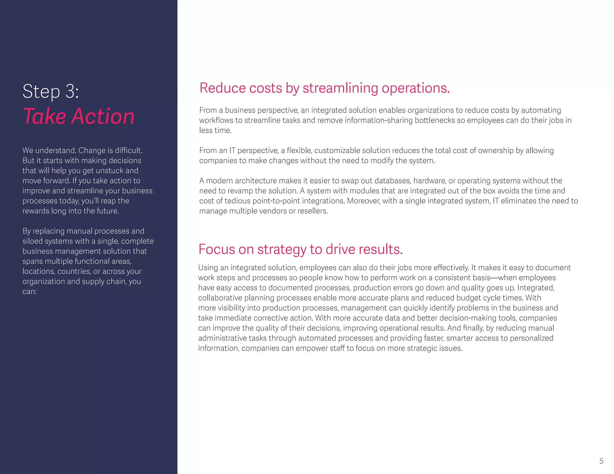 Step 3:
Take Action
Reduce costs by streamlining operations.
From a business perspective, an integrated solution enables organizations to reduce costs by automating
workflows to streamline tasks and remove information-sharing bottlenecks so employees can do their jobs in
less time.
From an IT perspective, a flexible, customizable solution reduces the total cost of ownership by allowing
companies to make changes without the need to modify the system.
A modern architecture makes it easier to swap out databases, hardware, or operating systems without the
need to revamp the solution. A system with modules that are integrated out of the box avoids the time and
cost of tedious point-to-point integrations. Moreover, with a single integrated system, IT eliminates the need to
manage multiple vendors or resellers.
Focus on strategy to drive results.
Using an integrated solution, employees can also do their jobs more effectively. It makes it easy to document
work steps and processes so people know how to perform work on a consistent basis—when employees
have easy access to documented processes, production errors go down and quality goes up. Integrated,
collaborative planning processes enable more accurate plans and reduced budget cycle times. With
more visibility into production processes, management can quickly identify problems in the business and
take immediate corrective action. With more accurate data and better decision-making tools, companies
can improve the quality of their decisions, improving operational results. And finally, by reducing manual
administrative tasks through automated processes and providing faster, smarter access to personalized
information, companies can empower staff to focus on more strategic issues.
We understand. Change is difficult.
But it starts with making decisions
that will help you get unstuck and
move forward. If you take action to
improve and streamline your business
processes today, you’ll reap the
rewards long into the future.
By replacing manual processes and
siloed systems with a single, complete
business management solution that
spans multiple functional areas,
locations, countries, or across your
organization and supply chain, you
can:
5
 