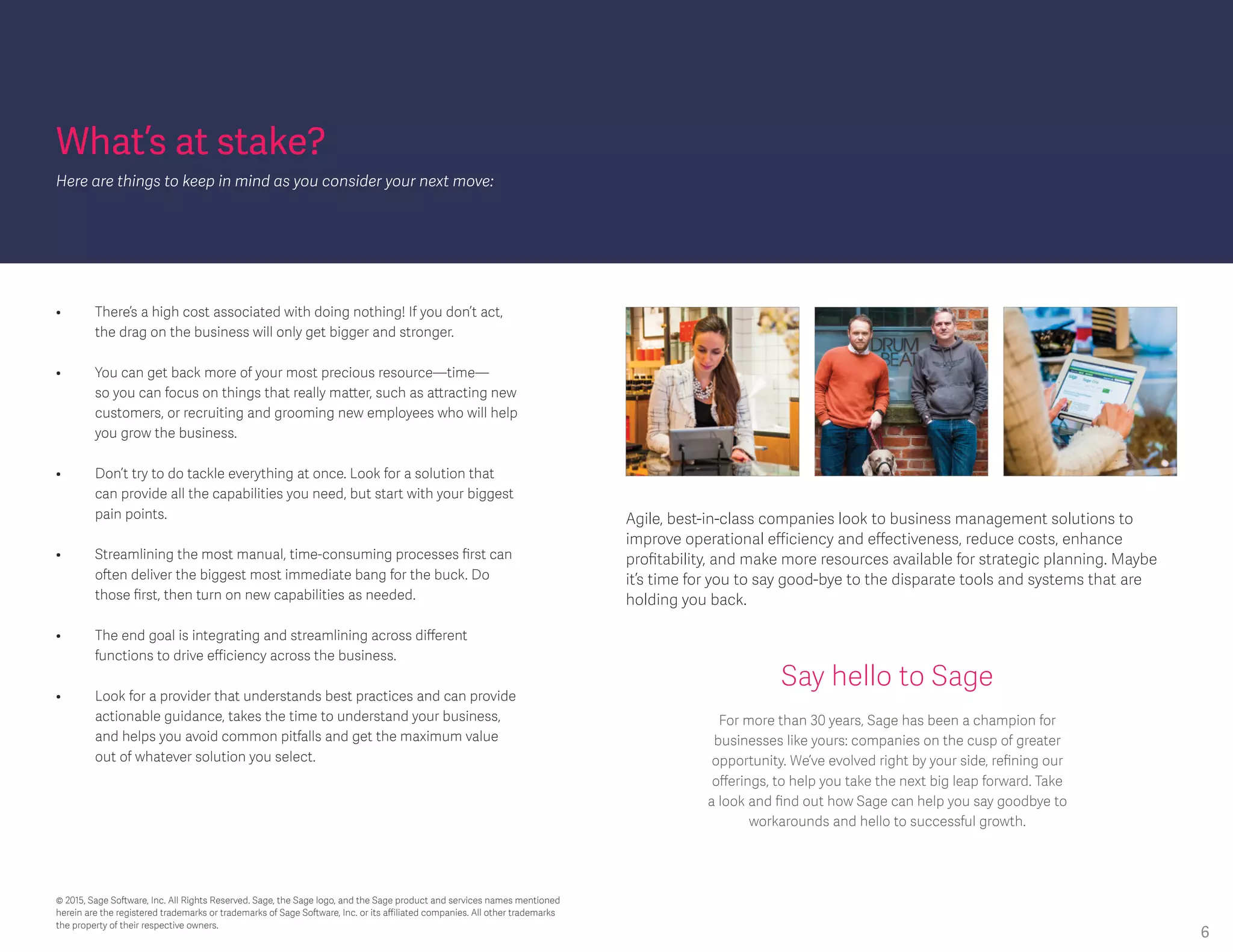 What’s at stake?
Here are things to keep in mind as you consider your next move:
Agile, best-in-class companies look to business management solutions to
improve operational efficiency and effectiveness, reduce costs, enhance
profitability, and make more resources available for strategic planning. Maybe
it’s time for you to say good-bye to the disparate tools and systems that are
holding you back.
•	 There’s a high cost associated with doing nothing! If you don’t act, 			
	 the drag on the business will only get bigger and stronger.
•	 You can get back more of your most precious resource—time—			
	 so you can focus on things that really matter, such as attracting new 			
	 customers, or recruiting and grooming new employees who will help 			
	 you grow the business.
•	 Don’t try to do tackle everything at once. Look for a solution that 			
	 can provide all the capabilities you need, but start with your biggest 			
	 pain points.
•	 Streamlining the most manual, time-consuming processes first can 			
	 often deliver the biggest most immediate bang for the buck. Do 			
	 those first, then turn on new capabilities as needed.
• 	 The end goal is integrating and streamlining across different 			
	 functions to drive efficiency across the business.
• 	 Look for a provider that understands best practices and can provide 			
	 actionable guidance, takes the time to understand your business, 			
	 and helps you avoid common pitfalls and get the maximum value 			
	 out of whatever solution you select.
Say hello to Sage
For more than 30 years, Sage has been a champion for
businesses like yours: companies on the cusp of greater
opportunity. We’ve evolved right by your side, refining our
offerings, to help you take the next big leap forward. Take
a look and find out how Sage can help you say goodbye to
workarounds and hello to successful growth.
© 2015, Sage Software, Inc. All Rights Reserved. Sage, the Sage logo, and the Sage product and services names mentioned
herein are the registered trademarks or trademarks of Sage Software, Inc. or its affiliated companies. All other trademarks
the property of their respective owners.
6
 
