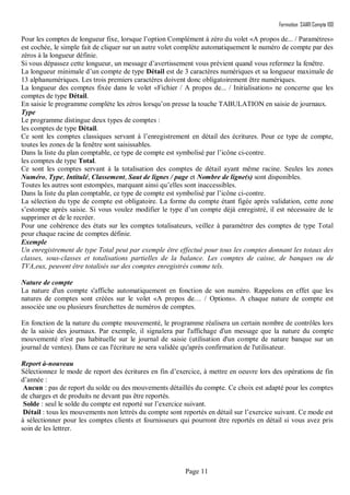 Formation SAARI Compta 100
Page 11
Pour les comptes de longueur fixe, lorsque l’option Complément à zéro du volet «A propos de... / Paramètres»
est cochée, le simple fait de cliquer sur un autre volet complète automatiquement le numéro de compte par des
zéros à la longueur définie.
Si vous dépassez cette longueur, un message d’avertissement vous prévient quand vous refermez la fenêtre.
La longueur minimale d’un compte de type Détail est de 3 caractères numériques et sa longueur maximale de
13 alphanumériques. Les trois premiers caractères doivent donc obligatoirement être numériques.
La longueur des comptes fixée dans le volet «Fichier / A propos de... / Initialisation» ne concerne que les
comptes de type Détail.
En saisie le programme complète les zéros lorsqu’on presse la touche TABULATION en saisie de journaux.
Type
Le programme distingue deux types de comptes :
les comptes de type Détail.
Ce sont les comptes classiques servant à l’enregistrement en détail des écritures. Pour ce type de compte,
toutes les zones de la fenêtre sont saisissables.
Dans la liste du plan comptable, ce type de compte est symbolisé par l’icône ci-contre.
les comptes de type Total.
Ce sont les comptes servant à la totalisation des comptes de détail ayant même racine. Seules les zones
Numéro, Type, Intitulé, Classement, Saut de lignes / page et Nombre de ligne(s) sont disponibles.
Toutes les autres sont estompées, marquant ainsi qu’elles sont inaccessibles.
Dans la liste du plan comptable, ce type de compte est symbolisé par l’icône ci-contre.
La sélection du type de compte est obligatoire. La forme du compte étant figée après validation, cette zone
s’estompe après saisie. Si vous voulez modifier le type d’un compte déjà enregistré, il est nécessaire de le
supprimer et de le recréer.
Pour une cohérence des états sur les comptes totalisateurs, veillez à paramétrer des comptes de type Total
pour chaque racine de comptes définie.
Exemple
Un enregistrement de type Total peut par exemple être effectué pour tous les comptes donnant les totaux des
classes, sous-classes et totalisations partielles de la balance. Les comptes de caisse, de banques ou de
TVA,eux, peuvent être totalisés sur des comptes enregistrés comme tels.
Nature de compte
La nature d'un compte s'affiche automatiquement en fonction de son numéro. Rappelons en effet que les
natures de comptes sont créées sur le volet «A propos de… / Options». A chaque nature de compte est
associée une ou plusieurs fourchettes de numéros de comptes.
En fonction de la nature du compte mouvementé, le programme réalisera un certain nombre de contrôles lors
de la saisie des journaux. Par exemple, il signalera par l'affichage d'un message que la nature du compte
mouvementé n'est pas habituelle sur le journal de saisie (utilisation d'un compte de nature banque sur un
journal de ventes). Dans ce cas l'écriture ne sera validée qu'après confirmation de l'utilisateur.
Report à-nouveau
Sélectionnez le mode de report des écritures en fin d’exercice, à mettre en oeuvre lors des opérations de fin
d’année :
Aucun : pas de report du solde ou des mouvements détaillés du compte. Ce choix est adapté pour les comptes
de charges et de produits ne devant pas être reportés.
Solde : seul le solde du compte est reporté sur l’exercice suivant.
Détail : tous les mouvements non lettrés du compte sont reportés en détail sur l’exercice suivant. Ce mode est
à sélectionner pour les comptes clients et fournisseurs qui pourront être reportés en détail si vous avez pris
soin de les lettrer.
 