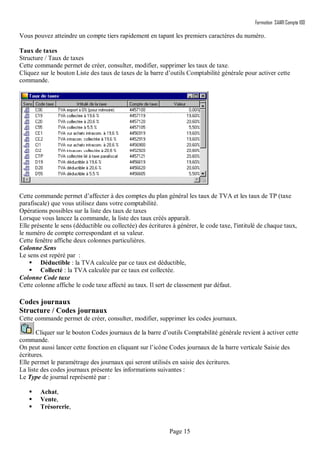 Formation SAARI Compta 100
Page 15
Vous pouvez atteindre un compte tiers rapidement en tapant les premiers caractères du numéro.
Taux de taxes
Structure / Taux de taxes
Cette commande permet de créer, consulter, modifier, supprimer les taux de taxe.
Cliquez sur le bouton Liste des taux de taxes de la barre d’outils Comptabilité générale pour activer cette
commande.
Cette commande permet d’affecter à des comptes du plan général les taux de TVA et les taux de TP (taxe
parafiscale) que vous utilisez dans votre comptabilité.
Opérations possibles sur la liste des taux de taxes
Lorsque vous lancez la commande, la liste des taux créés apparaît.
Elle présente le sens (déductible ou collectée) des écritures à générer, le code taxe, l'intitulé de chaque taux,
le numéro de compte correspondant et sa valeur.
Cette fenêtre affiche deux colonnes particulières.
Colonne Sens
Le sens est repéré par :
 Déductible : la TVA calculée par ce taux est déductible,
 Collecté : la TVA calculée par ce taux est collectée.
Colonne Code taxe
Cette colonne affiche le code taxe affecté au taux. Il sert de classement par défaut.
Codes journaux
Structure / Codes journaux
Cette commande permet de créer, consulter, modifier, supprimer les codes journaux.
Cliquer sur le bouton Codes journaux de la barre d’outils Comptabilité générale revient à activer cette
commande.
On peut aussi lancer cette fonction en cliquant sur l’icône Codes journaux de la barre verticale Saisie des
écritures.
Elle permet le paramétrage des journaux qui seront utilisés en saisie des écritures.
La liste des codes journaux présente les informations suivantes :
Le Type de journal représenté par :
 Achat,
 Vente,
 Trésorerie,
 