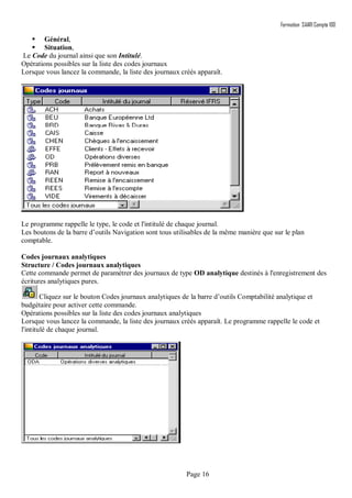 Formation SAARI Compta 100
Page 16
 Général,
 Situation,
Le Code du journal ainsi que son Intitulé.
Opérations possibles sur la liste des codes journaux
Lorsque vous lancez la commande, la liste des journaux créés apparaît.
Le programme rappelle le type, le code et l'intitulé de chaque journal.
Les boutons de la barre d’outils Navigation sont tous utilisables de la même manière que sur le plan
comptable.
Codes journaux analytiques
Structure / Codes journaux analytiques
Cette commande permet de paramétrer des journaux de type OD analytique destinés à l'enregistrement des
écritures analytiques pures.
Cliquez sur le bouton Codes journaux analytiques de la barre d’outils Comptabilité analytique et
budgétaire pour activer cette commande.
Opérations possibles sur la liste des codes journaux analytiques
Lorsque vous lancez la commande, la liste des journaux créés apparaît. Le programme rappelle le code et
l'intitulé de chaque journal.
 