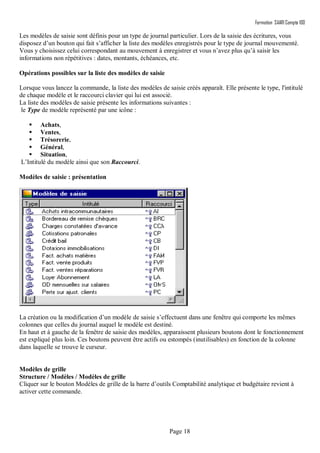 Formation SAARI Compta 100
Page 18
Les modèles de saisie sont définis pour un type de journal particulier. Lors de la saisie des écritures, vous
disposez d’un bouton qui fait s’afficher la liste des modèles enregistrés pour le type de journal mouvementé.
Vous y choisissez celui correspondant au mouvement à enregistrer et vous n’avez plus qu’à saisir les
informations non répétitives : dates, montants, échéances, etc.
Opérations possibles sur la liste des modèles de saisie
Lorsque vous lancez la commande, la liste des modèles de saisie créés apparaît. Elle présente le type, l'intitulé
de chaque modèle et le raccourci clavier qui lui est associé.
La liste des modèles de saisie présente les informations suivantes :
le Type de modèle représenté par une icône :
 Achats,
 Ventes,
 Trésorerie,
 Général,
 Situation,
L’Intitulé du modèle ainsi que son Raccourci.
Modèles de saisie : présentation
La création ou la modification d’un modèle de saisie s’effectuent dans une fenêtre qui comporte les mêmes
colonnes que celles du journal auquel le modèle est destiné.
En haut et à gauche de la fenêtre de saisie des modèles, apparaissent plusieurs boutons dont le fonctionnement
est expliqué plus loin. Ces boutons peuvent être actifs ou estompés (inutilisables) en fonction de la colonne
dans laquelle se trouve le curseur.
Modèles de grille
Structure / Modèles / Modèles de grille
Cliquer sur le bouton Modèles de grille de la barre d’outils Comptabilité analytique et budgétaire revient à
activer cette commande.
 