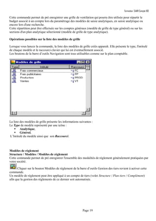 Formation SAARI Compta 100
Page 19
Cette commande permet de pré enregistrer une grille de ventilation qui pourra être utilisée pour répartir le
budget associé à un compte lors du paramétrage des modèles de saisie analytiques, en saisie analytique ou
encore lors d'une recherche.
Cette répartition peut être effectuée sur les comptes généraux (modèle de grille de type général) ou sur les
sections d'un plan analytique sélectionné (modèle de grille de type analytique).
Opérations possibles sur la liste des modèles de grille
Lorsque vous lancez la commande, la liste des modèles de grille créés apparaît. Elle présente le type, l'intitulé
de chaque modèle et le raccourci clavier qui lui est éventuellement associé.
Les boutons de la barre d’outils Navigation sont tous utilisables comme sur le plan comptable.
La liste des modèles de grille présente les informations suivantes :
Le Type de modèle représenté par une icône :
 Analytique,
 Général,
L’Intitulé du modèle ainsi que son Raccourci.
Modèles de règlement
Structure / Modèles / Modèles de règlement
Cette commande permet de pré enregistrer l'ensemble des modalités de règlement généralement pratiquées par
votre société.
Cliquer sur le bouton Modèles de règlement de la barre d’outils Gestion des tiers revient à activer cette
commande.
Un modèle de règlement peut être appliqué à un compte de tiers (volet Structure / Plan tiers / Complément)
afin que la gestion des règlements de ce dernier soit automatisée.
 