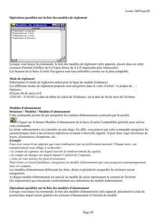 Formation SAARI Compta 100
Page 20
Opérations possibles sur la liste des modèles de règlement
Lorsque vous lancez la commande, la liste des modèles de règlement créés apparaît, classée dans un ordre
croissant d'intitulé (chiffres de 0 à 9 puis lettres de A à Z majuscules puis minuscules).
Les boutons de la barre d’outils Navigation sont tous utilisables comme sur le plan comptable.
Mode de règlement
Sélectionnez le mode de règlement utilisé pour la ligne du modèle (échéance).
Les différents modes de règlement proposés sont enregistrés dans le volet «Fichier / A propos de… /
Options».
60 jours fin de mois civil
12/01/03 - 31/03/03 La date de début de calcul de l'échéance est la date de fin de mois de l'écriture.
Modèles d'abonnement
Structure / Modèles / Modèles d’abonnement
Cette commande permet de pré enregistrer les contrats d'abonnements contractés par la société.
Cliquez sur le bouton Modèles d’abonnement de la barre d’outils Comptabilité générale pour activer
cette commande.
Le terme «abonnement» est à prendre au sens large. En effet, vous pouvez par cette commande enregistrer les
caractéristiques liées à des écritures répétitives revenant à intervalle régulier. Il peut donc s'agir d'écritures de
loyers, d'assurances, d'emprunts, etc..
Exemple
Vous avez souscrit un emprunt que vous remboursez par un prélèvement mensuel. Chaque mois, son
enregistrement vous oblige à rechercher :
- le compte de capitaux sur lequel inscrire le remboursement du capital,
- le compte de charges sur lequel imputer l’intérêt de l’emprunt,
- celui où vous noterez les frais d’assurance.
Pour éviter ce travail fastidieux, enregistrez un modèle d'abonnement qui vous proposera automatiquement
tous ces comptes.
Les modèles d'abonnement définissent les dates, durée et périodicité auxquelles les écritures seront
enregistrées.
A chaque modèle d'abonnement est associé un modèle de saisie représentant le contenu de l'écriture
(les imputations) qui sera passée conformément aux indications du modèle d'abonnement.
Opérations possibles sur la liste des modèles d'abonnement
Lorsque vous lancez la commande, la liste des modèles d'abonnement créés apparaît, présentant le code du
journal dans lequel seront générées les écritures d'abonnement et l'intitulé du modèle.
 