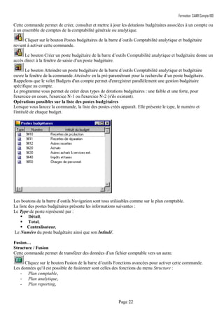 Formation SAARI Compta 100
Page 22
Cette commande permet de créer, consulter et mettre à jour les dotations budgétaires associées à un compte ou
à un ensemble de comptes de la comptabilité générale ou analytique.
Cliquer sur le bouton Postes budgétaires de la barre d’outils Comptabilité analytique et budgétaire
revient à activer cette commande.
Le bouton Créer un poste budgétaire de la barre d’outils Comptabilité analytique et budgétaire donne un
accès direct à la fenêtre de saisie d’un poste budgétaire.
Le bouton Atteindre un poste budgétaire de la barre d’outils Comptabilité analytique et budgétaire
ouvre la fenêtre de la commande Atteindre en la pré-paramétrant pour la recherche d’un poste budgétaire.
Rappelons que le volet Budgets d'un compte permet d'enregistrer parallèlement une gestion budgétaire
spécifique au compte.
Le programme vous permet de créer deux types de dotations budgétaires : une faible et une forte, pour
l'exercice en cours, l'exercice N-1 ou l'exercice N-2 (s'ils existent).
Opérations possibles sur la liste des postes budgétaires
Lorsque vous lancez la commande, la liste des postes créés apparaît. Elle présente le type, le numéro et
l'intitulé de chaque budget.
Les boutons de la barre d’outils Navigation sont tous utilisables comme sur le plan comptable.
La liste des postes budgétaires présente les informations suivantes :
Le Type de poste représenté par :
 Détail,
 Total,
 Centralisateur,
Le Numéro du poste budgétaire ainsi que son Intitulé.
Fusion…
Structure / Fusion
Cette commande permet de transférer des données d’un fichier comptable vers un autre.
Cliquez sur le bouton Fusion de la barre d’outils Fonctions avancées pour activer cette commande.
Les données qu'il est possible de fusionner sont celles des fonctions du menu Structure :
- Plan comptable,
- Plan analytique,
- Plan reporting,
 