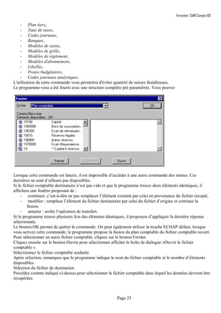 Formation SAARI Compta 100
Page 23
- Plan tiers,
- Taux de taxes,
- Codes journaux,
- Banques,
- Modèles de saisie,
- Modèles de grille,
- Modèles de règlement,
- Modèles d'abonnement,
- Libellés,
- Postes budgétaires,
- Codes journaux analytiques.
L'utilisation de cette commande vous permettra d'éviter quantité de saisies fastidieuses.
Le programme vous a été fourni avec une structure complète pré paramétrée. Vous pouvez
.
Lorsque cette commande est lancée, il est impossible d’accéder à une autre commande des menus. Ces
dernières ne sont d’ailleurs pas disponibles.
Si le fichier comptable destinataire n’est pas vide et que le programme trouve deux éléments identiques, il
affichera une fenêtre proposant de :
- continuer, c’est-à-dire ne pas remplacer l’élément existant par celui en provenance du fichier recopié,
- modifier : remplace l’élément du fichier destinataire par celui du fichier d’origine et continue la
fusion,
- annuler : arrête l’opération de transfert.
Si le programme trouve plusieurs fois des éléments identiques, il proposera d’appliquer la dernière réponse
sélectionnée.
Le bouton OK permet de quitter la commande. On peut également utiliser la touche ECHAP défaut, lorsque
vous activez cette commande, le programme propose la fusion du plan comptable du fichier comptable ouvert.
Pour sélectionner un autre fichier comptable, cliquez sur le bouton Fermer.
Cliquez ensuite sur le bouton Ouvrir pour sélectionner afficher la boîte de dialogue «Ouvrir le fichier
comptable ».
Sélectionnez le fichier comptable souhaité.
Après sélection, remarquez que le programme indique le nom du fichier comptable et le nombre d’éléments
disponibles.
Sélection du fichier de destination
Procédez comme indiqué ci-dessus pour sélectionner le fichier comptable dans lequel les données devront être
récupérées.
 