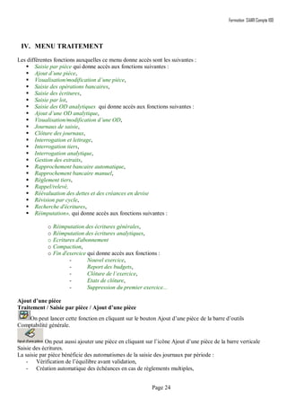 Formation SAARI Compta 100
Page 24
IV. MENU TRAITEMENT
Les différentes fonctions auxquelles ce menu donne accès sont les suivantes :
 Saisie par pièce qui donne accès aux fonctions suivantes :
 Ajout d’une pièce,
 Visualisation/modification d’une pièce,
 Saisie des opérations bancaires,
 Saisie des écritures,
 Saisie par lot,
 Saisie des OD analytiques qui donne accès aux fonctions suivantes :
 Ajout d’une OD analytique,
 Visualisation/modification d’une OD,
 Journaux de saisie,
 Clôture des journaux,
 Interrogation et lettrage,
 Interrogation tiers,
 Interrogation analytique,
 Gestion des extraits,
 Rapprochement bancaire automatique,
 Rapprochement bancaire manuel,
 Règlement tiers,
 Rappel/relevé,
 Réévaluation des dettes et des créances en devise
 Révision par cycle,
 Recherche d'écritures,
 Réimputation», qui donne accès aux fonctions suivantes :
o Réimputation des écritures générales,
o Réimputation des écritures analytiques,
o Ecritures d'abonnement
o Compaction,
o Fin d'exercice qui donne accès aux fonctions :
- Nouvel exercice,
- Report des budgets,
- Clôture de l’exercice,
- Etats de clôture,
- Suppression du premier exercice...
Ajout d’une pièce
Traitement / Saisie par pièce / Ajout d’une pièce
On peut lancer cette fonction en cliquant sur le bouton Ajout d’une pièce de la barre d’outils
Comptabilité générale.
On peut aussi ajouter une pièce en cliquant sur l’icône Ajout d’une pièce de la barre verticale
Saisie des écritures.
La saisie par pièce bénéficie des automatismes de la saisie des journaux par période :
- Vérification de l’équilibre avant validation,
- Création automatique des échéances en cas de règlements multiples,
 
