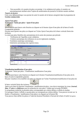 Formation SAARI Compta 100
Page 26
- Non accessible si le numéro de pièce est protégé. A la validation de la pièce, le numéro est
automatiquement attribué selon l’option de numérotation du journal et le dernier numéro attribué.
Numéro de facture
Cette zone alphanumérique vous permet de saisir le numéro de la facture enregistré dans le programme de
Gestion commerciale.
Ajout d’une pièce
Traitement / Saisie par pièce / Ajout d’une pièce
On peut lancer cette fonction en cliquant sur le bouton Ajout d’une pièce de la barre d’outils
Comptabilité générale.
On peut aussi ajouter une pièce en cliquant sur l’icône Ajout d’une pièce de la barre verticale Saisie des
écritures.
La saisie par pièce bénéficie des automatismes de la saisie des journaux par période :
- Vérification de l’équilibre avant validation,
- Création automatique des échéances en cas de règlements multiples,
- Ventilation analytique automatique,
- Génération automatique des registres-taxes.
-
Visualisation/modification d’une pièce
Traitement / Saisie par pièce / Visualisation/.modification d’une pièce
On peut lancer cette fonction en cliquant sur le bouton Visualisation/modification d’une pièce de la
barre d’outils Comptabilité générale.
On peut visualiser et/ou modifier une pièce en cliquant sur l’icône Visualisation/modification d’une pièce de
la barre verticale Saisie des écritures.
Après avoir lancé la fonction Visualisation / modification de pièce, vous devez renseigner les zones Journal,
Date, N° pièce ou Référence pour la recherche de votre pièce. Validez par la touche ENTRÉE.
Le programme recherche la première pièce correspondant aux critères définis et affiche le résultat.
Un message d’alerte s’affiche si aucune pièce ne correspond aux critères définis. Vous pouvez revenir sur la
fenêtre «Visualisation / modification d’une pièce» en cliquant sur le bouton OK.
Vous pouvez faire défiler les pièces à l’aide des boutons Précédent et Suivant de la barre d’outils Navigation
 