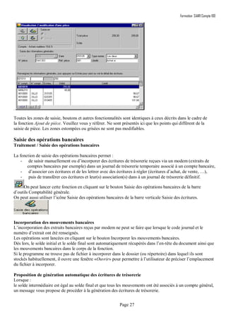 Formation SAARI Compta 100
Page 27
.
Toutes les zones de saisie, boutons et autres fonctionnalités sont identiques à ceux décrits dans le cadre de
la fonction Ajout de pièce. Veuillez vous y référer. Ne sont présentés ici que les points qui diffèrent de la
saisie de pièce. Les zones estompées ou grisées ne sont pas modifiables.
Saisie des opérations bancaires
Traitement / Saisie des opérations bancaires
La fonction de saisie des opérations bancaires permet :
- de saisir manuellement ou d’incorporer des écritures de trésorerie reçues via un modem (extraits de
comptes bancaires par exemple) dans un journal de trésorerie temporaire associé à un compte bancaire,
- d’associer ces écritures et de les lettrer avec des écritures à régler (écritures d’achat, de vente, …),
- puis de transférer ces écritures et leur(s) association(s) dans à un journal de trésorerie définitif.
On peut lancer cette fonction en cliquant sur le bouton Saisie des opérations bancaires de la barre
d’outils Comptabilité générale.
On peut aussi utiliser l’icône Saisie des opérations bancaires de la barre verticale Saisie des écritures.
Incorporation des mouvements bancaires
L’incorporation des extraits bancaires reçus par modem ne peut se faire que lorsque le code journal et le
numéro d’extrait ont été renseignés.
Les opérations sont lancées en cliquant sur le bouton Incorporer les mouvements bancaires.
Dès lors, le solde initial et le solde final sont automatiquement récupérés dans l’en-tête du document ainsi que
les mouvements bancaires dans le corps de la fonction.
Si le programme ne trouve pas de fichier à incorporer dans le dossier (ou répertoire) dans lequel ils sont
stockés habituellement, il ouvre une fenêtre «Ouvrir» pour permettre à l’utilisateur de préciser l’emplacement
du fichier à incorporer.
Proposition de génération automatique des écritures de trésorerie
Lorsque :
le solde intermédiaire est égal au solde final et que tous les mouvements ont été associés à un compte général,
un message vous propose de procéder à la génération des écritures de trésorerie.
 