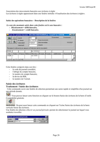 Formation SAARI Compta 100
Page 28
Association des mouvements bancaires aux écritures à régler
Les écritures à régler apparaissent dans une fenêtre intitulée «Visualisation des écritures à régler».
Saisie des opérations bancaires – Description de la fenêtre
Le sens des montants saisis dans cette fenêtre est le sens bancaire :
- Décaissement = débit bancaire,
- Encaissement = crédit bancaire.
Cette fenêtre comporte dans son titre :
- le code du journal considéré,
- l’abrégé du compte bancaire,
- le numéro de compte bancaire,
- la devise du RIB,
- le numéro de l’extrait.
Saisie des écritures
Traitement / Saisie des écritures
Cette commande ouvre une fenêtre de sélection permettant une saisie rapide et simplifiée d'un journal sur
une période donnée.
Vous pouvez lancer cette fonction en cliquant sur le bouton Saisie des écritures de la barre d’outils
Comptabilité générale.
On peut aussi lancer cette commande en cliquant sur l’icône Saisie des écritures de la barre
verticale Saisie des écritures.
Une fenêtre de sélection «Ouvrir un journal/période» permet de sélectionner le journal sur lequel vous
souhaitez travailler.
.
 