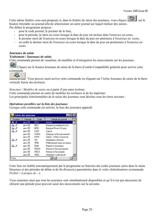 Formation SAARI Compta 100
Page 29
Cette même fenêtre vous sera proposée si, dans la fenêtre de saisie des journaux, vous cliquez sur le
bouton Atteindre un journal afin de sélectionner un autre journal sur lequel réaliser des saisies.
Par défaut le programme propose :
- pour le code journal, le premier de la liste,
- pour la période, le mois en cours lorsque la date du jour est incluse dans l'exercice en cours,
- le premier mois de l'exercice en cours lorsque la date du jour est antérieure à l'exercice en cours,
- ou enfin le dernier mois de l'exercice en cours lorsque la date du jour est postérieure à l'exercice en
cours.
Journaux de saisie
Traitement / Journaux de saisie
Cette commande permet de visualiser, de modifier et d’enregistrer les mouvements sur les journaux.
Cliquez sur le bouton Journaux de saisie de la barre d’outils Comptabilité générale pour activer cette
commande.
Vous pouvez aussi activer cette commande en cliquant sur l’icône Journaux de saisie de la barre
verticale Saisie des écritures.
Structure / Modèles de saisie ou à partir d’une autre écriture.
Cette commande permet en outre de modifier les écritures et de les imprimer.
Les principales fonctionnalités de la saisie des journaux sont décrites sous les titres suivants :
.
Opérations possibles sur la liste des journaux
Lorsque cette commande est activée, la liste des journaux apparaît.
Cette liste est établie automatiquement par le programme en fonction des codes journaux saisis dans le menu
Structure et des périodes de début et de fin d'exercice paramétrées dans le volet «Initialisation» (commande
Fichier / A propos de…).
Vous constatez ainsi que tous les journaux sont simultanément disponibles et qu’il n’est pas nécessaire de
clôturer une période pour pouvoir saisir des mouvements sur la suivante.
 