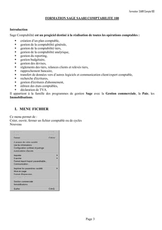 Formation SAARI Compta 100
Page 3
FORMATION SAGE SAARI COMPTABILITE 100
Introduction
Sage Comptabilité est un progiciel destiné à la réalisation de toutes les opérations comptables :
 création d’un plan comptable,
 gestion de la comptabilité générale,
 gestion de la comptabilité tiers,
 gestion de la comptabilité analytique,
 gestion du reporting,
 gestion budgétaire,
 gestion des devises,
 règlements des tiers, relances clients et relevés tiers,
 rapprochement bancaire,
 transfert de données vers d’autres logiciels et communication client/expert comptable,
 recherche d'écritures,
 gestion d'écritures d'abonnement,
 édition des états comptables,
 déclaration de TVA.
Il appartient à la famille des programmes de gestion Sage avec la Gestion commerciale, la Paie, les
Immobilisations.
I. MENU FICHIER
Ce menu permet de :
Créer, ouvrir, fermer un fichier comptable ou de cycles
Nouveau
 