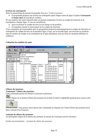 Formation SAARI Compta 100
Page 32
Ecriture de contrepartie
Selon le paramétrage du journal (commande Structure / Codes journaux) :
 le programme propose une écriture de contrepartie après chaque saisie de ligne (l’option Contrepartie
à chaque ligne du journal est cochée),.
Si vous réalisez une saisie manuelle dans un journal comportant à la fois un compte de trésorerie et la
contrepartie à chaque ligne, il vous est conseillé de :
 saisir en premier le compte de tiers (ou de charge ou de produit),
 d’enregistrer ensuite le mouvement sur le compte de trésorerie.
Vous constaterez qu’en procédant ainsi, le programme proposera automatiquement le compte de trésorerie en
contrepartie du compte de tiers sur la première ligne, et que, sur la seconde ligne, une inversion se produira
entre le numéro de compte et la contrepartie de la ligne précédente ainsi qu’entre les montants débiteurs et
créditeurs.
Utilisation des modèles de saisie
Clôture des journaux
Traitement / Clôture des journaux
Cette commande permet de clôturer un journal ou plusieurs.
Cliquez sur le bouton Clôture des journaux de la barre d’outils Comptabilité générale pour activer cette
commande.
Vous pouvez aussi lancer cette commande en cliquant sur l’icône Clôture des journaux de la
barre verticale Fin d’exercice.
Assistant de clôture des journaux
Les principales étapes de la clôture des journaux au moyen de l’assistant sont les suivantes :
Fenêtre de présentation – Assistant de clôture des journaux
 