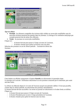 Formation SAARI Compta 100
Page 33
Type de clôture
 Partielle : les éléments comptables des écritures déjà validées ne seront plus modifiables mais de
nouvelles écritures pourront être passées dans les journaux. Le lettrage et la ventilation analytique par
exemple pourront tout de même être effectués.
 Totale : les journaux ne seront plus modifiables.
Cliquez sur :
- le bouton Suivant pour passer à l’étape suivante de l’assistant,
- le bouton Annuler pour quitter la fonction sans rien faire.
Sélection des journaux en cas de clôture partielle – Assistant de clôture des
Journaux
Cette fenêtre est affichée uniquement si l'option Partielle est sélectionnée à la première étape.
Le principe est le suivant : l'utilisateur sélectionne le ou les journaux concernés par le traitement, puis saisit
une date limite.
La clôture est effectuée depuis le 1er mois de l'exercice jusqu'à une période à définir. Il n'est pas possible,
comme dans la clôture partielle, de sélectionner des journaux intermédiaires.
Le bouton Suivant devient accessible si au moins un journal est sélectionné et si la date limite est définie.
Cliquez sur :
- le bouton Suivant pour passer à l’étape suivante de l’assistant,
- le bouton Précédent pour revenir à l’étape précédente de l’assistant,
- le bouton Annuler pour quitter la fonction sans rien faire.
 