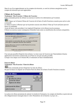 Formation SAARI Compta 100
Page 35
Dans le cas d’un rapprochement sur les comptes de trésorerie, ce sont les écritures enregistrées sur les
comptes de trésorerie qui sont rapprochées.
Clôture de l’exercice
Traitement / Fin d’exercice / Clôture de l’exercice
Cette commande permet de clôturer un exercice et archiver les informations qu’il contient.
Cliquez sur le bouton Clôture de l’exercice de la barre d’outils Fonctions avancées pour activer cette
commande.
La clôture ne peut s’effectuer que sur le premier exercice non clôturé. Il faut qu’il soit actif pour pouvoir
lancer la commande.
Avant de lancer cette procédure il est impératif d'imprimer et de clôturer tous les journaux.
Clôturer un exercice a pour conséquence d'interdire toute saisie ou modification des écritures enregistrées.
Il ne sera pas possible d'importer des écritures. La mise à jour de l'exercice par l'intermédiaire d'autres
applications (la Gestion commerciale ou la Paie) ne sera pas non plus possible.
Lorsque vous cliquez sur le bouton OK, le traitement est lancé immédiatement.
Etats de clôture
Traitement / Fin d'exercice / Etats de clôture
Cette commande permet d'imprimer les états de clôture.
On peut la lancer en cliquant sur le bouton Etats de clôture de la barre d’outils Fonctions avancées.
Les pièces de clôture permettant de calculer le résultat de l'entreprise, les comptes de bénéfice et perte doivent
être obligatoirement renseignés dans le volet «Paramètres» de la fonction A propos de….
 