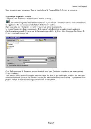 Formation SAARI Compta 100
Page 36
Dans le cas contraire, un message d'alerte vous informe de l'impossibilité d'effectuer le traitement :
Suppression du premier exercice...
Traitement / Fin d’exercice / Suppression du premier exercice…
Cette commande permet de supprimer l’exercice le plus ancien. La suppression de l’exercice entraînera
la suppression des historiques de la fiche tiers de l’exercice archivé.
Il est nécessaire que cet exercice soit actif pour pouvoir lancer la commande.
Le bouton Suppression du premier exercice de la barre d’outils Fonctions avancées permet également
d’activer cette commande. Il ouvre une fenêtre de dialogue «Créer le fichier d’archive» pour l’archivage de
l’exercice qui va être supprimé.
Cette fenêtre propose de donner un nom au dossier à supprimer. Ce dossier constituera une sauvegarde de
l’exercice clôturé.
Vous pouvez choisir soit de le recopier sur votre disque dur, soit, ce qui semble plus judicieux, de le recopier
sur une disquette (si toutefois son volume n’excède pas la taille des disquettes utilisées). Le programme vous
propose un nom de fichier que vous pouvez modifier le cas échéant.
 
