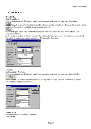 Formation SAARI Compta 100
Page 37
V. MENU ETAT
Brouillard...
Etat / Brouillard
Cette commande permet d’imprimer les écritures saisies sur un journal (ou tous) entre deux dates.
Rappelons que le bouton Imprimer le brouillard accessible sur la fenêtre de saisie d'un journal permet
également d'imprimer le brouillard des écritures enregistrées.
On peut lancer cette commande en cliquant sur l’icône Brouillard de la barre verticale Etats
comptables et fiscaux.
Seules les écritures dont la date est comprise dans la fourchette indiquée seront imprimées sur le brouillard.
Par défaut, le programme propose les dates de début et de fin d'exercice.
Journal…
Etat / Journal / Journal…
Cette commande permet d’imprimer les écritures saisies sur un journal (ou tous) entre deux périodes.
On peut lancer cette commande en cliquant sur l’icône Journaux comptables de la barre
verticale Etats comptables et fiscaux.
Période de / à
Sélectionnez la ou les périodes à imprimer.
Code journal
 