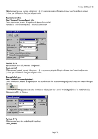 Formation SAARI Compta 100
Page 38
Sélectionnez le code journal à imprimer : le programme propose l'impression de tous les codes journaux
(valeur par défaut) ou d'un journal particulier.
Journal centralisé
Etat / Journal / Journal centralisé
Cette commande permet d’imprimer le journal centralisé.
Fenêtre de sélection simplifiée – Journal centralisé*
Période de / à
Sélectionnez la ou les périodes à imprimer.
Code journal
Sélectionnez le code journal à imprimer : le programme propose l'impression de tous les codes journaux
(valeur par défaut) ou d'un journal particulier.
Journal général...
Etat / Journal / Journal général…
Cette commande permet d’imprimer un état synthétique des mouvements par journal avec une totalisation par
période.
On peut lancer cette commande en cliquant sur l’icône Journal général de la barre verticale
Etats comptables et fiscaux.
Période de / à
Sélectionnez la ou les période(s) à imprimer.
Code journal
 