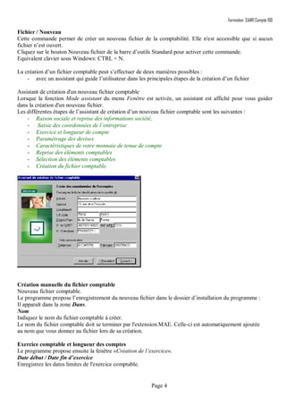 Formation SAARI Compta 100
Page 4
Fichier / Nouveau
Cette commande permet de créer un nouveau fichier de la comptabilité. Elle n'est accessible que si aucun
fichier n’est ouvert.
Cliquez sur le bouton Nouveau fichier de la barre d’outils Standard pour activer cette commande.
Equivalent clavier sous Windows: CTRL + N.
La création d’un fichier comptable peut s’effectuer de deux manières possibles :
- avec un assistant qui guide l’utilisateur dans les principales étapes de la création d’un fichier
Assistant de création d'un nouveau fichier comptable
Lorsque la fonction Mode assistant du menu Fenêtre est activée, un assistant est affiché pour vous guider
dans la création d'un nouveau fichier.
Les différentes étapes de l’assistant de création d’un nouveau fichier comptable sont les suivantes :
- Raison sociale et reprise des informations société,
- Saisie des coordonnées de l’entreprise
- Exercice et longueur de compte
- Paramétrage des devises
- Caractéristiques de votre monnaie de tenue de compte
- Reprise des éléments comptables
- Sélection des éléments comptables
- Création du fichier comptable.
Création manuelle du fichier comptable
Nouveau fichier comptable.
Le programme propose l’enregistrement du nouveau fichier dans le dossier d’installation du programme :
Il apparaît dans la zone Dans.
Nom
Indiquez le nom du fichier comptable à créer.
Le nom du fichier comptable doit se terminer par l'extension.MAE. Celle-ci est automatiquement ajoutée
au nom que vous donnez au fichier lors de sa création.
Exercice comptable et longueur des comptes
Le programme propose ensuite la fenêtre «Création de l’exercice».
Date début / Date fin d’exercice
Enregistrez les dates limites de l'exercice comptable.
 