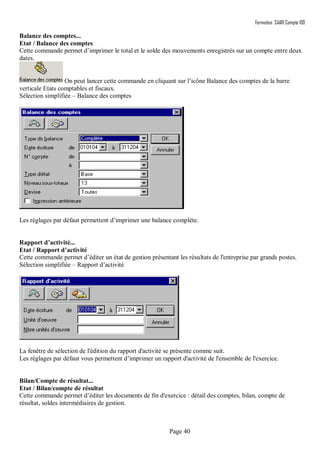 Formation SAARI Compta 100
Page 40
Balance des comptes...
Etat / Balance des comptes
Cette commande permet d’imprimer le total et le solde des mouvements enregistrés sur un compte entre deux
dates.
On peut lancer cette commande en cliquant sur l’icône Balance des comptes de la barre
verticale Etats comptables et fiscaux.
Sélection simplifiée – Balance des comptes
Les réglages par défaut permettent d’imprimer une balance complète.
Rapport d’activité...
Etat / Rapport d’activité
Cette commande permet d’éditer un état de gestion présentant les résultats de l'entreprise par grands postes.
Sélection simplifiée – Rapport d’activité
La fenêtre de sélection de l'édition du rapport d'activité se présente comme suit.
Les réglages par défaut vous permettent d’imprimer un rapport d'activité de l'ensemble de l'exercice.
Bilan/Compte de résultat...
Etat / Bilan/compte de résultat
Cette commande permet d’éditer les documents de fin d'exercice : détail des comptes, bilan, compte de
résultat, soldes intermédiaires de gestion.
 