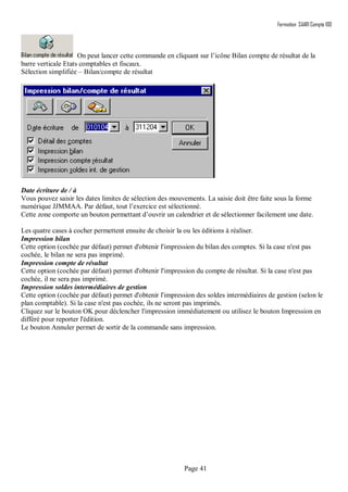 Formation SAARI Compta 100
Page 41
On peut lancer cette commande en cliquant sur l’icône Bilan compte de résultat de la
barre verticale Etats comptables et fiscaux.
Sélection simplifiée – Bilan/compte de résultat
Date écriture de / à
Vous pouvez saisir les dates limites de sélection des mouvements. La saisie doit être faite sous la forme
numérique JJMMAA. Par défaut, tout l’exercice est sélectionné.
Cette zone comporte un bouton permettant d’ouvrir un calendrier et de sélectionner facilement une date.
.
Les quatre cases à cocher permettent ensuite de choisir la ou les éditions à réaliser.
Impression bilan
Cette option (cochée par défaut) permet d'obtenir l'impression du bilan des comptes. Si la case n'est pas
cochée, le bilan ne sera pas imprimé.
Impression compte de résultat
Cette option (cochée par défaut) permet d'obtenir l'impression du compte de résultat. Si la case n'est pas
cochée, il ne sera pas imprimé.
Impression soldes intermédiaires de gestion
Cette option (cochée par défaut) permet d'obtenir l'impression des soldes intermédiaires de gestion (selon le
plan comptable). Si la case n'est pas cochée, ils ne seront pas imprimés.
Cliquez sur le bouton OK pour déclencher l'impression immédiatement ou utilisez le bouton Impression en
différé pour reporter l'édition.
Le bouton Annuler permet de sortir de la commande sans impression.
 
