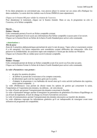 Formation SAARI Compta 100
Page 5
Si les dates proposées ne conviennent pas, vous pouvez placer le curseur sur ces zones afin d'indiquer les
dates souhaitées. La saisie doit être réalisée sous la forme JJMMAA (sans séparateurs).
Cliquez sur le bouton OK pour valider la création de l’exercice.
Pour abandonner le traitement, cliquez sur le bouton Annuler. Dans ce cas, le programme ne crée ni
l’exercice, ni le fichier comptable.
Ouvrir…
Fichier / Ouvrir
Cette commande permet d’ouvrir un fichier comptable existant.
Elle permet également d’avoir accès aux informations d'un fichier comptable si aucun autre n’est ouvert.
Cliquez sur le bouton Ouvrir un fichier de la barre d’outils Standard pour activer cette commande.
«Autorisations »
Mot de passe
Zone de 4 caractères alphanumériques permettant de saisir le mot de passe. Tapez celui-ci exactement comme
il a été enregistré. Les lettres majuscules sont considérées comme différentes des minuscules. Afin d’en
préserver la confidentialité, les caractères tapés sont remplacés à l’écran par des étoiles sur Windows
Cliquez sur le bouton OK ou validez pour ouvrir le dossier comptable.
Fermer
Fichier / Fermer
Cette commande permet de fermer un fichier comptable avant d’en ouvrir ou d’en créer un autre.
Cliquez sur le bouton Fermer le fichier de la barre d’outils Standard pour activer cette commande.
Le volet «Paramètres» vous permet :
- de gérer les numéros de pièce,
- de définir le journal des à-nouveaux et les comptes concernés,
- de déterminer quels sont les registres gérés par la société,
- d’adapter le programme à vos habitudes de travail ainsi qu’à votre activité (utilisation des registres,
saisie cabinet comptable…).
Le volet «Préférences» vous permet de choisir toutes les options de gestion qui concernent la saisie,
l’importation et l’exportation des données, les éditions... de votre dossier.
Le volet «Fiscal» qui permet l’enregistrement des données concernant la fiscalité.
Le volet «Ajustement lettrage» permet d’enregistrer les paramètres de génération d’écritures d’équilibrage en
cas d’écart de règlement, d’écart de change ou d’écart d’arrondi de conversion.
Le volet «Communication» permet l’enregistrement des données nécessaires au transfert des données.
Le volet «Options» regroupe les informations générales qu’il est indispensable de renseigner avant toute
utilisation du programme de comptabilité.
 