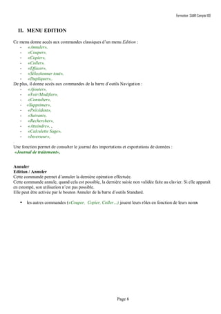 Formation SAARI Compta 100
Page 6
II. MENU EDITION
Ce menu donne accès aux commandes classiques d’un menu Edition :
- «Annuler»,
- «Couper»,
- «Copier»,
- «Coller»,
- «Effacer»,
- «Sélectionner tout»,
- «Dupliquer»,.
De plus, il donne accès aux commandes de la barre d’outils Navigation :
- «Ajouter»,
- «Voir/Modifier»,
- «Consulter»,
- «Supprimer»,
- «Précédent»,
- «Suivant»,
- «Rechercher»,
- «Atteindre», ,
- «Calculette Sage»,
- «Inverseur»,
.
Une fonction permet de consulter le journal des importations et exportations de données :
«Journal de traitement»,
Annuler
Edition / Annuler
Cette commande permet d’annuler la dernière opération effectuée.
Cette commande annule, quand cela est possible, la dernière saisie non validée faite au clavier. Si elle apparaît
en estompé, son utilisation n’est pas possible.
Elle peut être activée par le bouton Annuler de la barre d’outils Standard.
 les autres commandes («Couper, Copier, Coller…) jouent leurs rôles en fonction de leurs noms
 