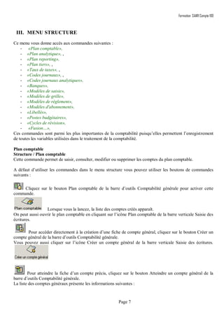 Formation SAARI Compta 100
Page 7
III. MENU STRUCTURE
Ce menu vous donne accès aux commandes suivantes :
- «Plan comptable»,
- «Plan analytique», ,
- «Plan reporting»,
- «Plan tiers», ,
- «Taux de taxes», ,
- «Codes journaux», ,
- «Codes journaux analytiques»,
- «Banques»,
- «Modèles de saisie»,
- «Modèles de grille»,
- «Modèles de règlement»,
- «Modèles d'abonnement»,
- «Libellés»,
- «Postes budgétaires»,
- «Cycles de révision»,
- «Fusion…»,
Ces commandes sont parmi les plus importantes de la comptabilité puisqu’elles permettent l’enregistrement
de toutes les variables utilisées dans le traitement de la comptabilité.
Plan comptable
Structure / Plan comptable
Cette commande permet de saisir, consulter, modifier ou supprimer les comptes du plan comptable.
A défaut d’utiliser les commandes dans le menu structure vous pouvez utiliser les boutons de commandes
suivants :
Cliquez sur le bouton Plan comptable de la barre d’outils Comptabilité générale pour activer cette
commande.
Lorsque vous la lancez, la liste des comptes créés apparaît.
On peut aussi ouvrir le plan comptable en cliquant sur l’icône Plan comptable de la barre verticale Saisie des
écritures.
Pour accéder directement à la création d’une fiche de compte général, cliquez sur le bouton Créer un
compte général de la barre d’outils Comptabilité générale.
Vous pouvez aussi cliquer sur l’icône Créer un compte général de la barre verticale Saisie des écritures.
Pour atteindre la fiche d’un compte précis, cliquez sur le bouton Atteindre un compte général de la
barre d’outils Comptabilité générale.
La liste des comptes généraux présente les informations suivantes :
 