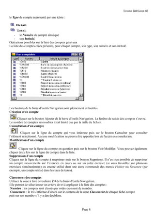 Formation SAARI Compta 100
Page 8
le Type de compte représenté par une icône :
- le Numéro du compte ainsi que
- son Intitulé.
Opérations possibles sur la liste des comptes généraux
La liste des comptes créés présente, pour chaque compte, son type, son numéro et son intitulé.
Les boutons de la barre d’outils Navigation sont pleinement utilisables.
Création d'un compte
Cliquez sur le bouton Ajouter de la barre d’outils Navigation. La fenêtre de saisie des comptes s’ouvre.
Le nombre de comptes saisissables n’est limité que par la taille du fichier.
Consultation d'un compte
Cliquez sur la ligne du compte qui vous intéresse puis sur le bouton Consulter pour consulter
l’élément sélectionné. Aucune modification ne pourra être apportée lors de l'accès en consultation.
Modification d’un compte
Cliquez sur la ligne du compte en question puis sur le bouton Voir/Modifier. Vous pouvez également
cliquer deux fois sur la ligne du compte dans la liste.
Suppression d’un compte
Cliquez sur la ligne du compte à supprimer puis sur le bouton Supprimer. Il n’est pas possible de supprimer
un compte mouvementé sur l’exercice en cours ou sur un autre exercice (si vous travaillez sur plusieurs
exercices simultanément) ou encore utilisé dans une autre commande des menus Fichier ou Structure (par
exemple, un compte utilisé dans les taux de taxes).
Classement des comptes
Utilisez la zone à liste déroulante Tri de la barre d'outils Navigation.
Elle permet de sélectionner un critère de tri à appliquer à la liste des comptes :
Numéro : les comptes sont classés par ordre croissant de numéro.
Classement : le tri s’effectue d’abord sur le contenu de la zone Classement de chaque fiche compte
puis sur son numéro s’il y a des doublons.
 
