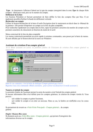 Formation SAARI Compta 100
Page 9
Type : le classement s’effectue d’abord sur le type du compte (enregistré dans la zone Type de chaque fiche
compte) : détail puis total, puis sur le numéro de compte.
Défilement de la liste
Les boutons Précédent et Suivant permettent de faire défiler la liste des comptes bloc par bloc. Il est
également possible d'utiliser la bande de défilement verticale.
Rechercher un compte
Utilisez le bouton Rechercher de la barre d’outils Navigation dont le maniement est décrit dans le «Manuel de
la gamme». Elle permet d'imprimer un compte ou la liste du plan comptable.
Pour rechercher rapidement un compte dans la liste, tapez les premiers caractères du numéro de compte ou les
premiers caractères du classement en fonction du mode de tri actif.
Menu contextuel de la liste du plan comptable
Les menus contextuels permettent un accès rapide à certaines commandes, sans passer par la barre de menus.
Ils sont affichés par le bouton droit de la souris sur Windows
.
Assistant de création d'un compte général
Si le Mode assistant est activé, la première fenêtre de l'Assistant de création d'un compte général va
apparaître.
Dans le cas contraire, c'est la boîte de dialogue Compte général qui s'ouvre.
Reportez-vous à la commande «Mode assistant», pour activer ou désactiver le mode assistant.).
Numéro et intitulé du compte
La première fenêtre de l'assistant permet la saisie du numéro et de l'intitulé du compte général.
Si aucune information libre n'est définie pour les comptes généraux, la création du compte s'arrête là. Vous
pouvez :
- soit valider le compte et quitter l'assistant,
- soit valider le compte et en créer un nouveau. Dans ce cas, la fenêtre est réaffichée avec les zones
vides.
Ils permettent de revenir au «Volet Fiche Principale - Compte général», du compte
général.
Onglet / Bouton Bloc-notes
Ils donnent accès au «Volet Bloc-notes - Compte général», qui permet d’enregistrer des
informations diverses sur le compte.
 