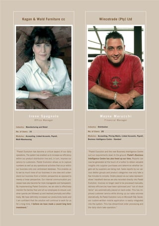 Kagan & Wald Furniture cc                                                Wincotrade (Pty) Ltd




               Irene Spagnolo                                                    Wayne Marucchi
                     Office Manager                                                   Financial Manager


Industry: Manufacturing and Retail                                 Industry: Distribution

No. of Users: 15                                                   No. of Users: 20

Modules: Accounting, Linked Accounts, Payroll,                     Modules: Accounting, Pricing Matrix, Linked Accounts, Payroll,
Multi-Warehousing                                                  Business Intelligence Centre - Standard




“Pastel Evolution has become a critical aspect of our daily        “Pastel Evolution and the new Business Intelligence Centre
operations. The system has enabled us to increase our efficiency   suit our requirements down to the ground. Pastel’s Business
within our product distribution line and, in turn, improve our     Intelligence Centre has also freed up our time. Reports can
service to customers. Pastel Evolution allows us to capture        now be generated at the touch of a button to obtain valuable
numbers as well as any operational activities that occur within    insights into supplier purchases and determine whether tar-
our business onto one centralised database. This enables us        gets set by suppliers are being met. Sales reports by our var-
to see so much more of our business in one view and under-         ious debtor groups and product categories now only take a
stand our business from a holistic perspective as opposed to       few minutes to compile. Orders placed via our sales represent-
merely a linear perspective. Our internal communication pro-       atives’ handheld devices are also recorded directly into Pastel
cesses have also become far more manageable and transparent.       Evolution. Invoices no longer need to be processed manually;
By implementing Pastel Evolution, we are able to effectively       delivery efficiencies have been optimised and “out of stock
monitor the factory floor and all our employees to ensure cust-    items” are automatically placed on back-order. This has im-
omer queries are followed up and resolved promptly and effec-      proved customer service while driving up our sales volumes
tively. We have definitely increased our productivity levels and   dramatically. As Pastel Evolution runs on Microsoft SQL Server,
I am confident that the solution will continue to work for us      our custom-written mobile application is easily integrated
for a long time. I believe we have made a sound long term          into the system. This has streamlined order processing and
investment.”                                                       the daily stock take operation.”
 