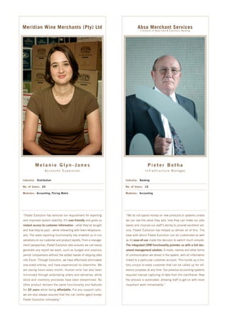 Meridian Wine Merchants (Pty) Ltd                                         Absa Merchant Services
                                                                            A division of Absa Card & Electronic Banking




         Melanie Glyn-Jones                                                       Pieter Botha
                 Accounts Supervisor                                            Infrastructure Manager


Industry: Distribution                                           Industry: Banking

No. of Users: 20                                                 No. of Users: 10

Modules: Accounting, Pricing Matrix                              Modules: Accounting




“Pastel Evolution has serviced our requirement for reporting     “We do not spend money on new products or systems unless
and improved system stability. It’s user-friendly and gives us   we can see the value they add, how they can make our jobs
instant access to customer information - what they’ve bought     easier and improve our staff’s ability to provide excellent ser-
and how they’ve paid – while interacting with them telephonic-   vice. Pastel Evolution has helped us deliver all of this. The
ally. The sales reporting functionality has enabled us to run    ease with which Pastel Evolution can be customised as well
variations on our customer and product reports. From a manage-   as its ease-of-use made the decision to switch much simpler.
ment perspective, Pastel Evolution also ensures we can easily    The integrated CRM functionality provides us with a full doc-
generate any report we want, such as budget and previous         ument management solution. E-mails, memos and other forms
period comparisons without the added hassle of retyping data     of communication are stored in the system, with all information
into Excel. Through Evolution, we have effectively eliminated    linked to a particular customer account. This builds up a his-
one-sided entries, and have experienced no downtime. We          tory unique to every customer that can be called up for ref-
are saving hours every month. Human error has also been          erence purposes at any time. Our previous accounting systems
minimised through automating orders and deliveries, while        required manual capturing of data from the mainframe. Now
stock and inventory processes have been streamlined. No          the process is automated, allowing staff to get on with more
other product delivers the same functionality and features       important work immediately.”
for 20 users while being affordable. For any support calls,
we are also always assured that the call centre agent knows
Pastel Evolution intimately.”
 