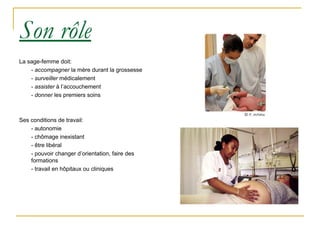 Son rôle La sage-femme doit: -  accompagner  la mère durant la grossesse -  surveiller  médicalement -  assister  à l’accouchement -  donner  les premiers soins Ses conditions de travail: - autonomie - chômage inexistant - être libéral - pouvoir changer d’orientation, faire des formations - travail en hôpitaux ou cliniques 