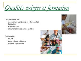 Qualités exigées et formation L’accoucheuse doit: - posséder un grand sens du relationnel et du soutien - aimer le social - être une femme est une « qualité » Sa formation: - BAC+5 - une année de médecine - école de sage-femme 